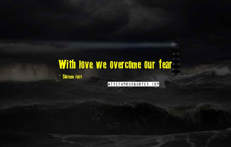 Shireen Jury Quotes: With love we overcome our fear