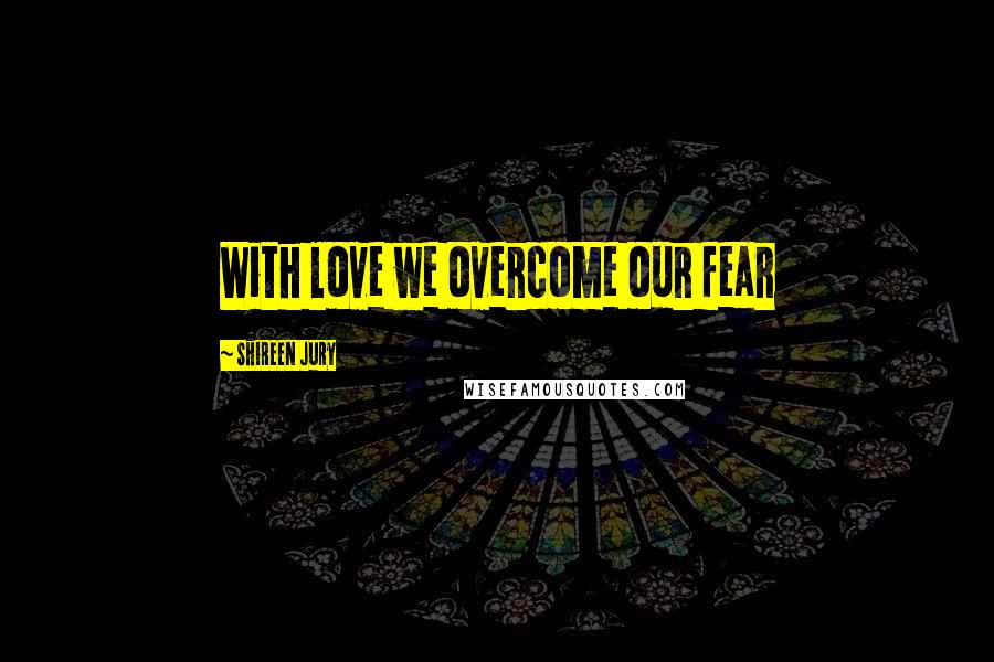 Shireen Jury Quotes: With love we overcome our fear