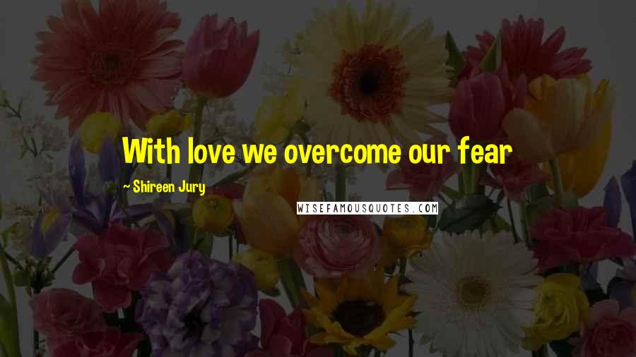 Shireen Jury Quotes: With love we overcome our fear