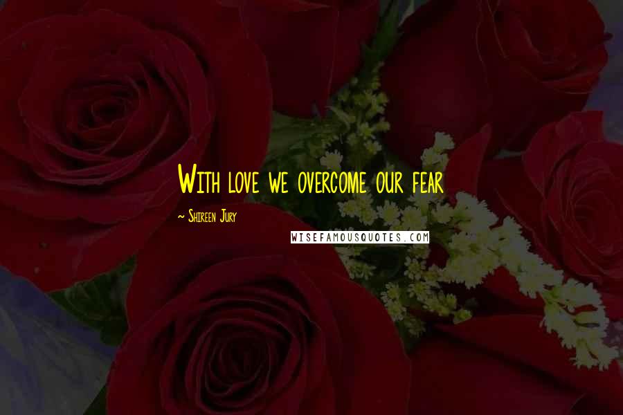 Shireen Jury Quotes: With love we overcome our fear