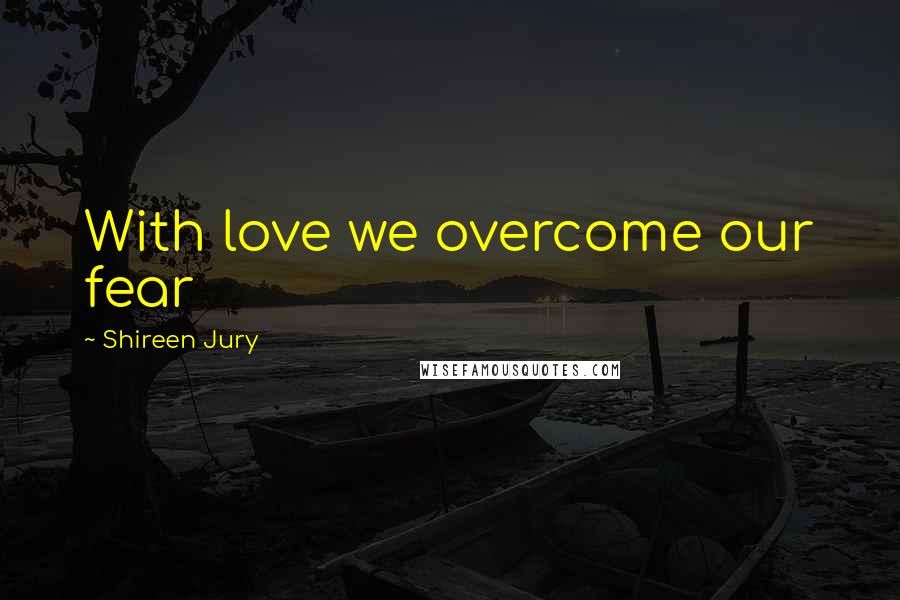 Shireen Jury Quotes: With love we overcome our fear