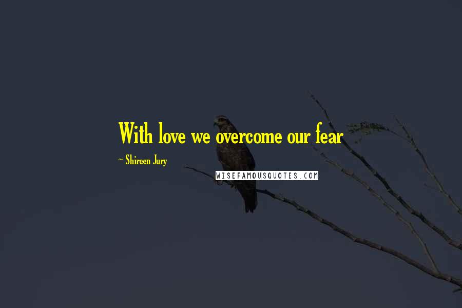 Shireen Jury Quotes: With love we overcome our fear