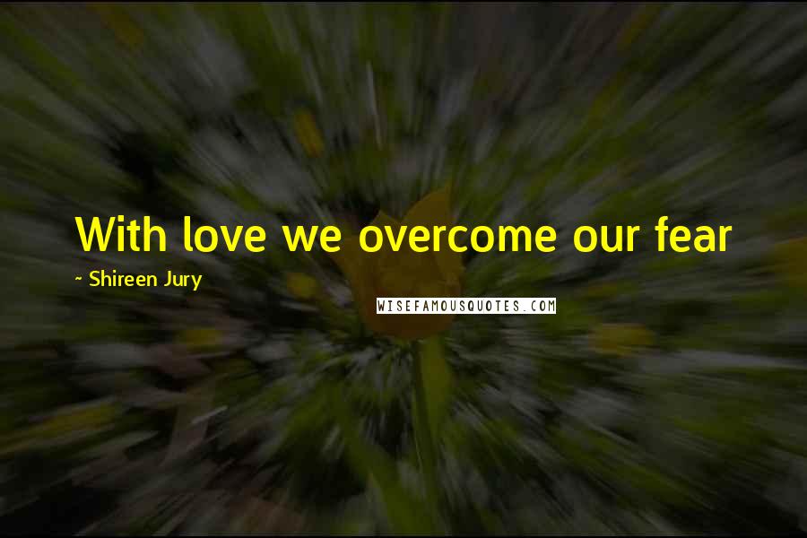 Shireen Jury Quotes: With love we overcome our fear