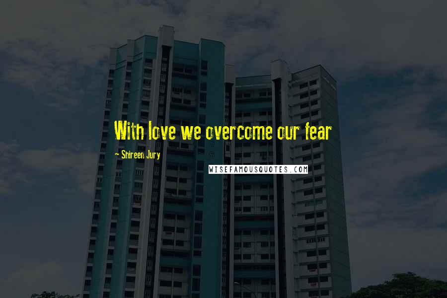 Shireen Jury Quotes: With love we overcome our fear