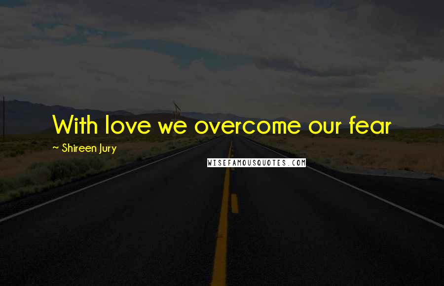 Shireen Jury Quotes: With love we overcome our fear