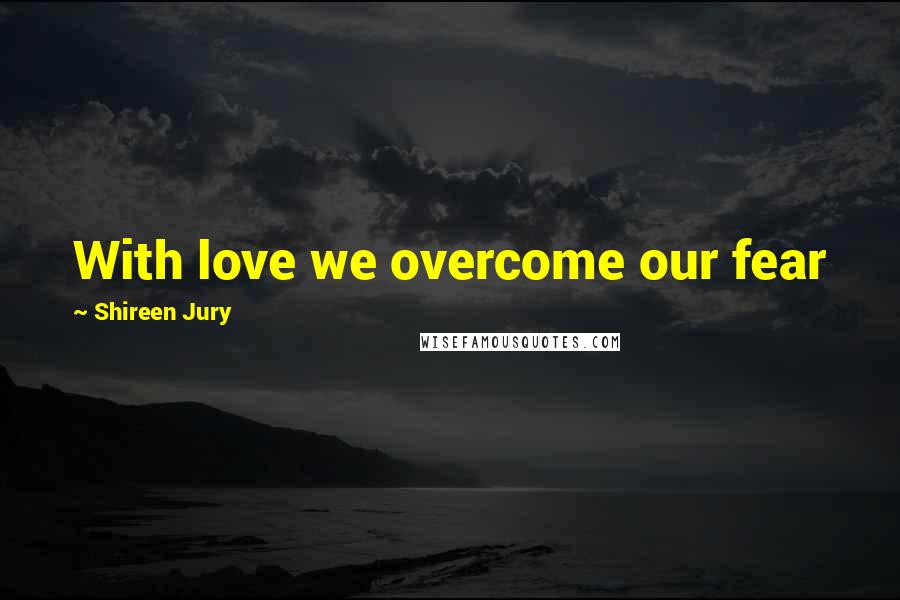 Shireen Jury Quotes: With love we overcome our fear