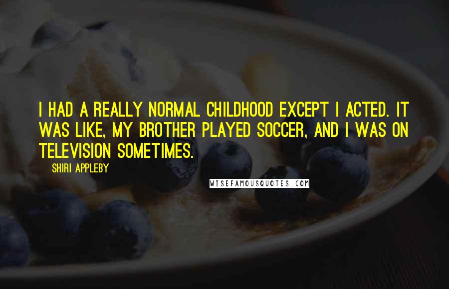 Shiri Appleby Quotes: I had a really normal childhood except I acted. It was like, my brother played soccer, and I was on television sometimes.