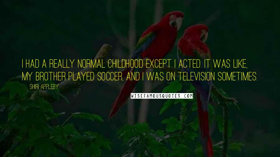 Shiri Appleby Quotes: I had a really normal childhood except I acted. It was like, my brother played soccer, and I was on television sometimes.