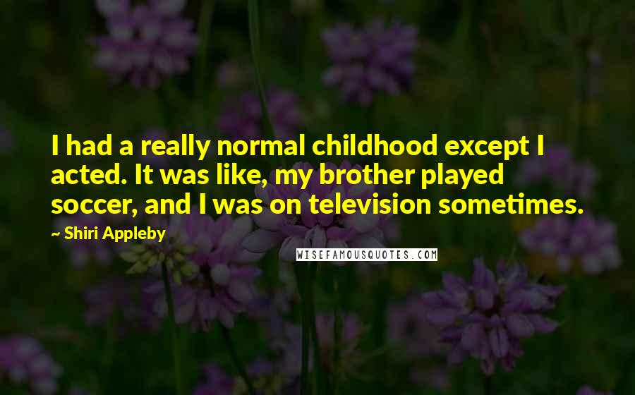 Shiri Appleby Quotes: I had a really normal childhood except I acted. It was like, my brother played soccer, and I was on television sometimes.