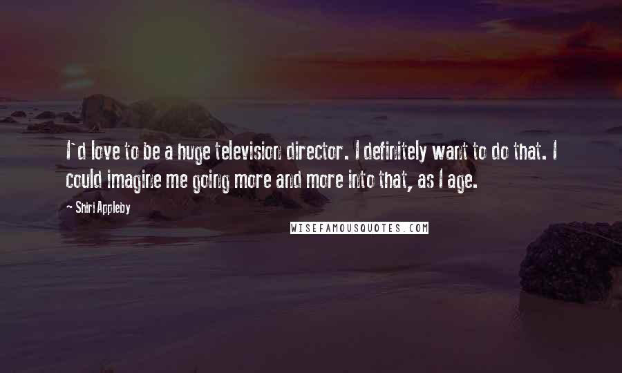 Shiri Appleby Quotes: I'd love to be a huge television director. I definitely want to do that. I could imagine me going more and more into that, as I age.