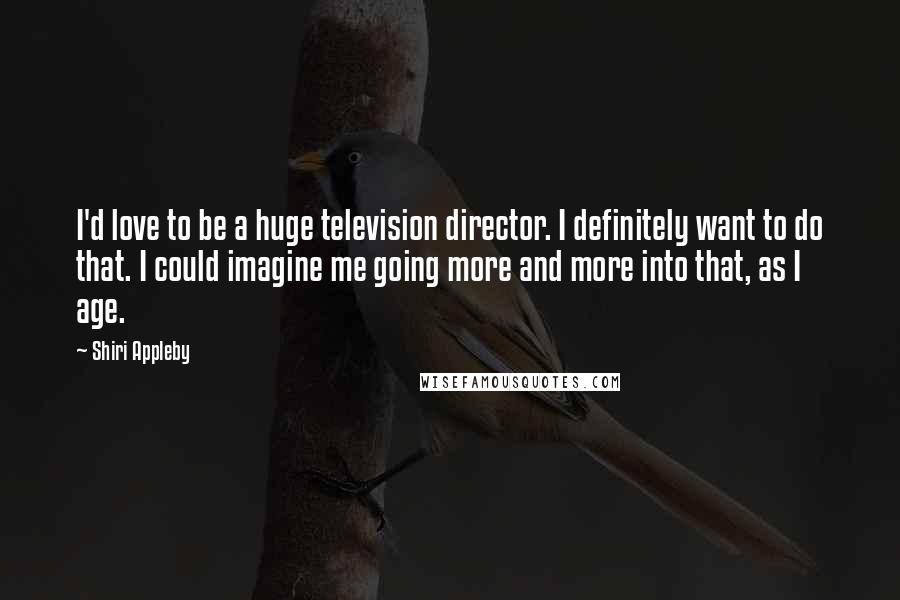 Shiri Appleby Quotes: I'd love to be a huge television director. I definitely want to do that. I could imagine me going more and more into that, as I age.