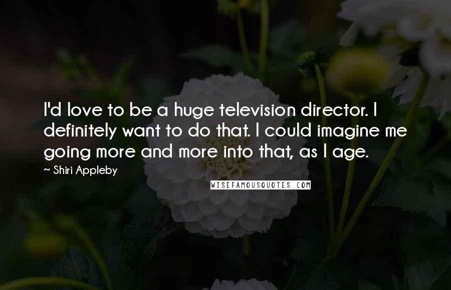 Shiri Appleby Quotes: I'd love to be a huge television director. I definitely want to do that. I could imagine me going more and more into that, as I age.