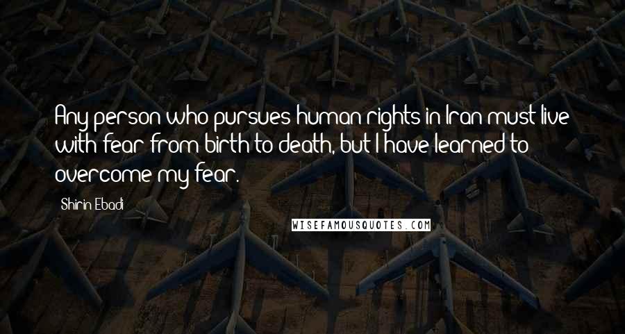 Shirin Ebadi Quotes: Any person who pursues human rights in Iran must live with fear from birth to death, but I have learned to overcome my fear.