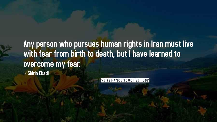 Shirin Ebadi Quotes: Any person who pursues human rights in Iran must live with fear from birth to death, but I have learned to overcome my fear.
