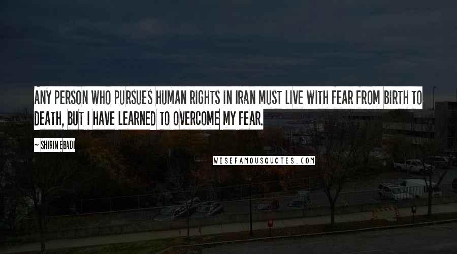 Shirin Ebadi Quotes: Any person who pursues human rights in Iran must live with fear from birth to death, but I have learned to overcome my fear.