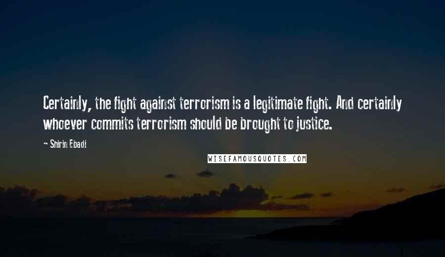 Shirin Ebadi Quotes: Certainly, the fight against terrorism is a legitimate fight. And certainly whoever commits terrorism should be brought to justice.