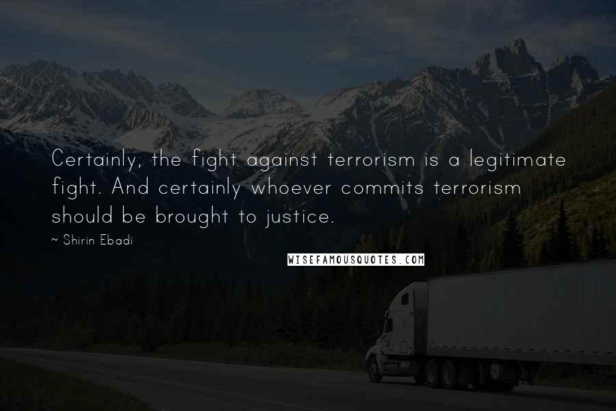 Shirin Ebadi Quotes: Certainly, the fight against terrorism is a legitimate fight. And certainly whoever commits terrorism should be brought to justice.