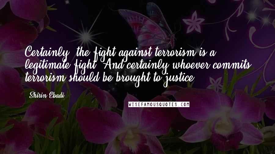 Shirin Ebadi Quotes: Certainly, the fight against terrorism is a legitimate fight. And certainly whoever commits terrorism should be brought to justice.