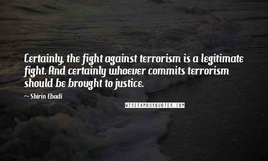 Shirin Ebadi Quotes: Certainly, the fight against terrorism is a legitimate fight. And certainly whoever commits terrorism should be brought to justice.