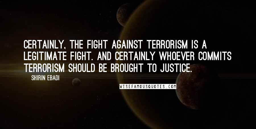 Shirin Ebadi Quotes: Certainly, the fight against terrorism is a legitimate fight. And certainly whoever commits terrorism should be brought to justice.