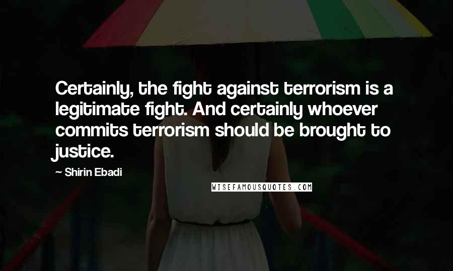 Shirin Ebadi Quotes: Certainly, the fight against terrorism is a legitimate fight. And certainly whoever commits terrorism should be brought to justice.