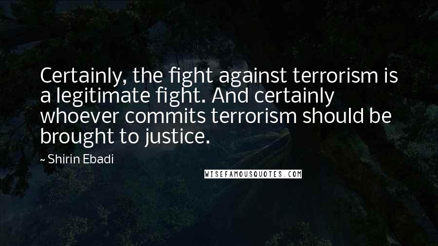 Shirin Ebadi Quotes: Certainly, the fight against terrorism is a legitimate fight. And certainly whoever commits terrorism should be brought to justice.