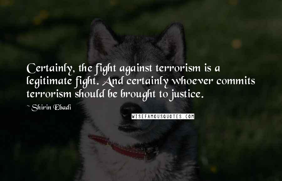Shirin Ebadi Quotes: Certainly, the fight against terrorism is a legitimate fight. And certainly whoever commits terrorism should be brought to justice.