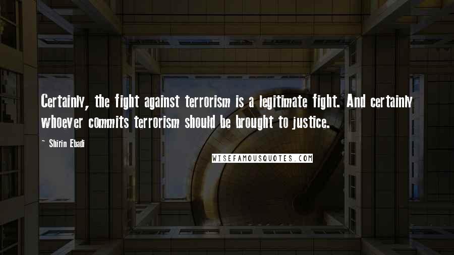Shirin Ebadi Quotes: Certainly, the fight against terrorism is a legitimate fight. And certainly whoever commits terrorism should be brought to justice.