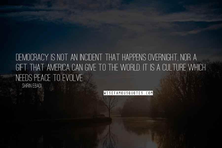 Shirin Ebadi Quotes: Democracy is not an incident that happens overnight, nor a gift that America can give to the world. It is a culture which needs peace to evolve.