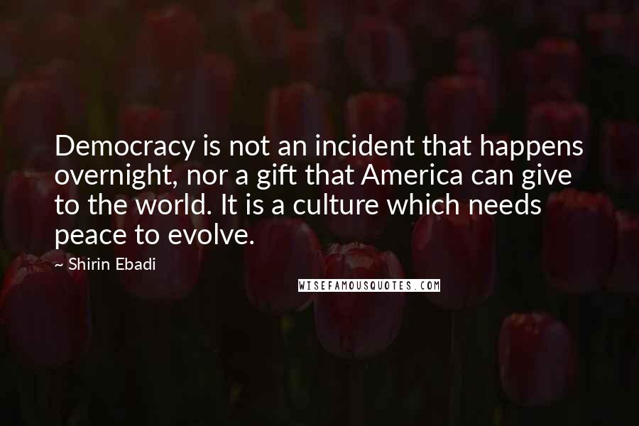 Shirin Ebadi Quotes: Democracy is not an incident that happens overnight, nor a gift that America can give to the world. It is a culture which needs peace to evolve.