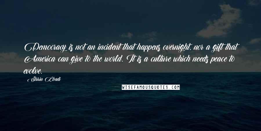 Shirin Ebadi Quotes: Democracy is not an incident that happens overnight, nor a gift that America can give to the world. It is a culture which needs peace to evolve.