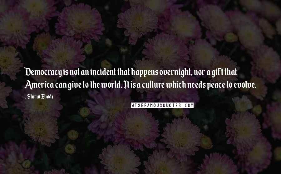 Shirin Ebadi Quotes: Democracy is not an incident that happens overnight, nor a gift that America can give to the world. It is a culture which needs peace to evolve.