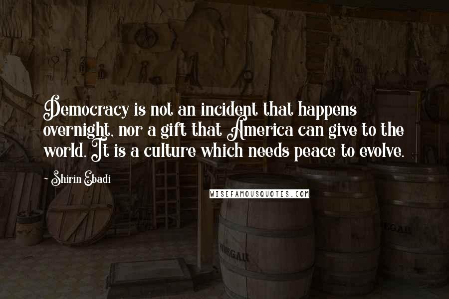 Shirin Ebadi Quotes: Democracy is not an incident that happens overnight, nor a gift that America can give to the world. It is a culture which needs peace to evolve.