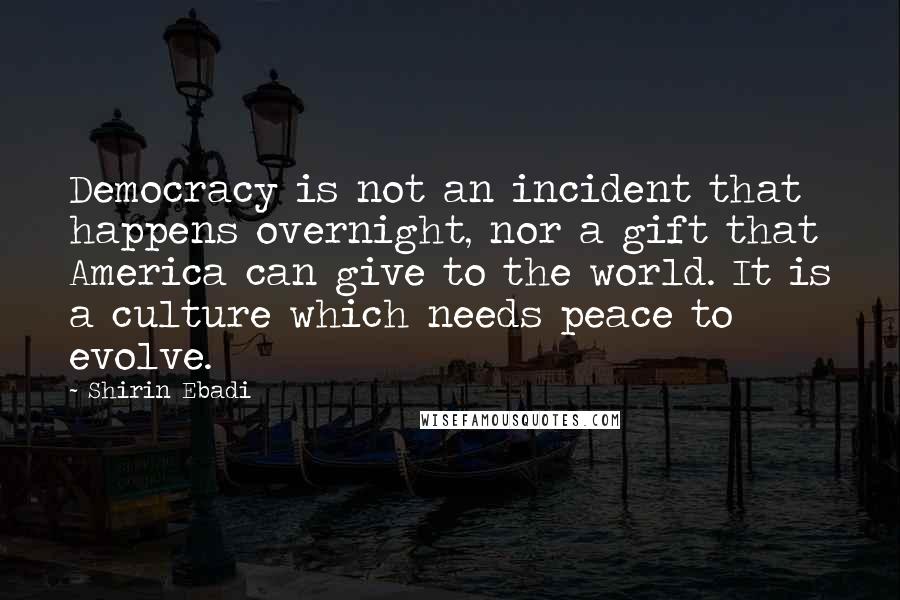 Shirin Ebadi Quotes: Democracy is not an incident that happens overnight, nor a gift that America can give to the world. It is a culture which needs peace to evolve.