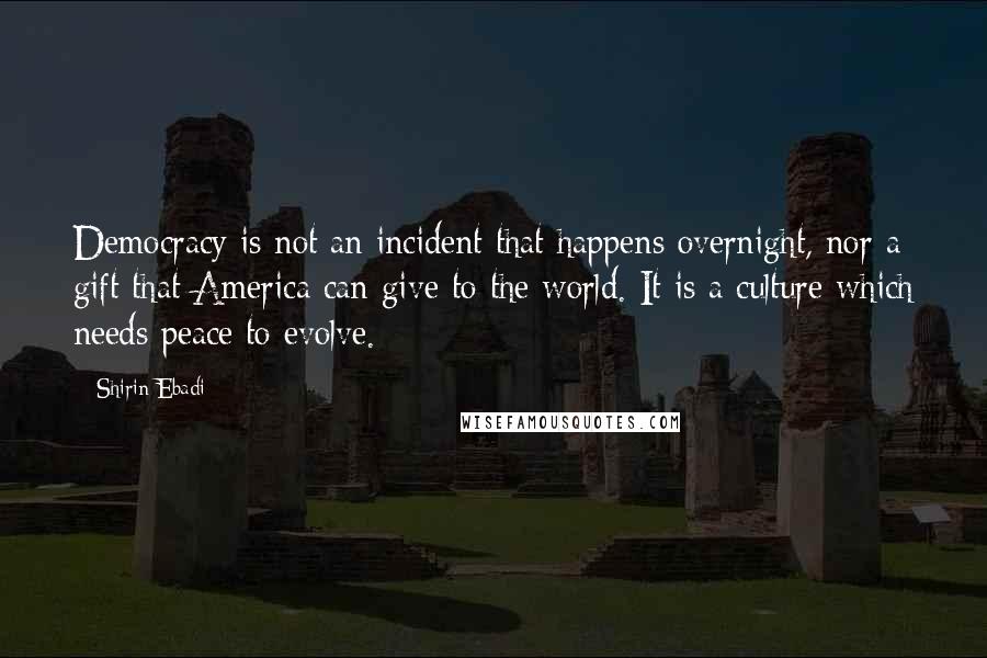 Shirin Ebadi Quotes: Democracy is not an incident that happens overnight, nor a gift that America can give to the world. It is a culture which needs peace to evolve.