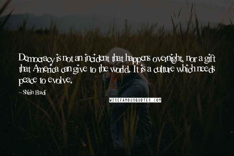 Shirin Ebadi Quotes: Democracy is not an incident that happens overnight, nor a gift that America can give to the world. It is a culture which needs peace to evolve.
