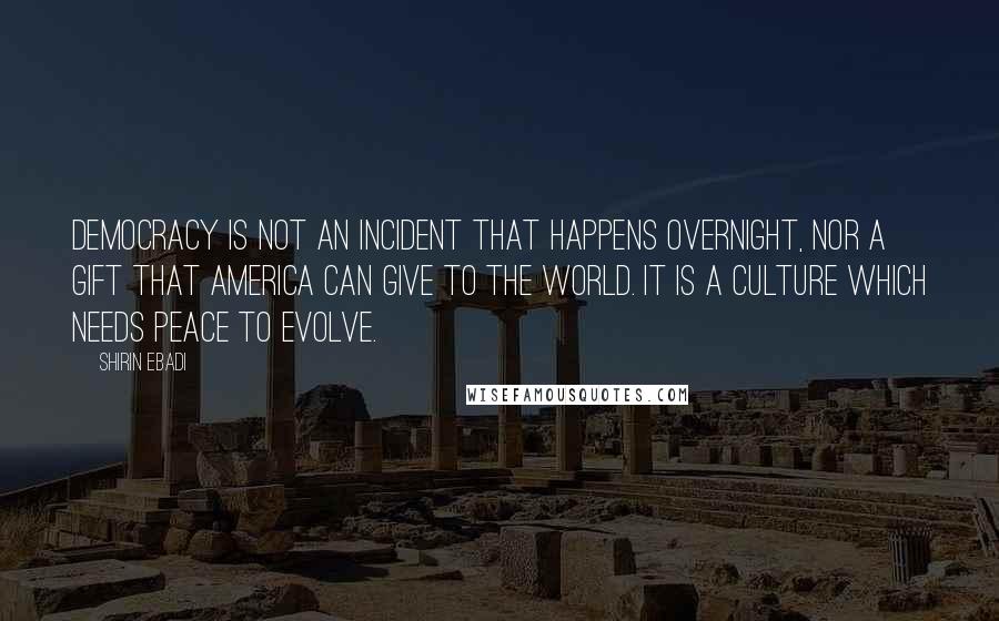 Shirin Ebadi Quotes: Democracy is not an incident that happens overnight, nor a gift that America can give to the world. It is a culture which needs peace to evolve.