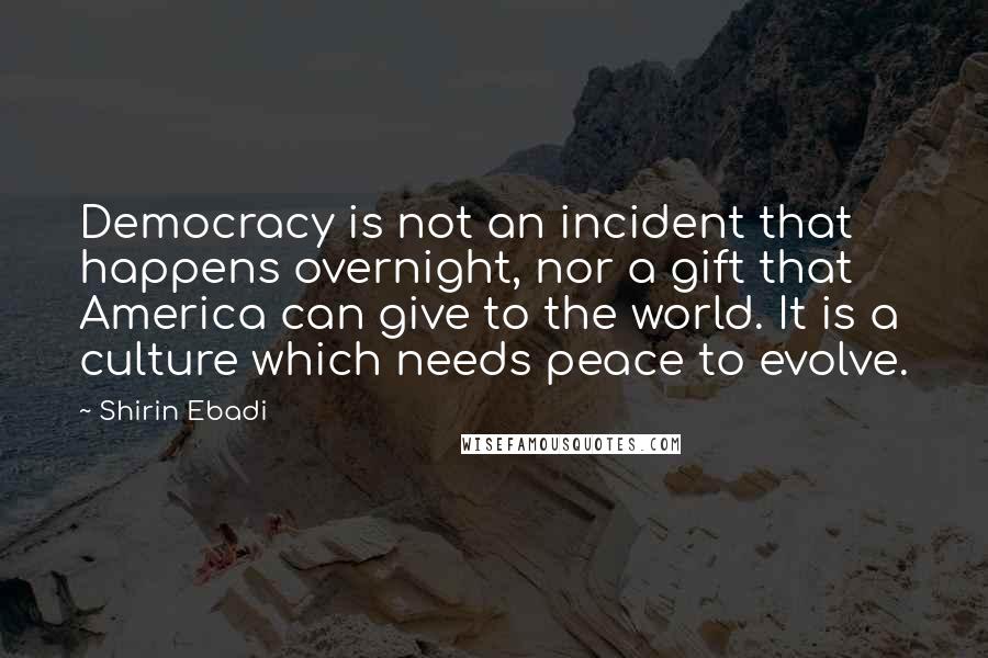 Shirin Ebadi Quotes: Democracy is not an incident that happens overnight, nor a gift that America can give to the world. It is a culture which needs peace to evolve.