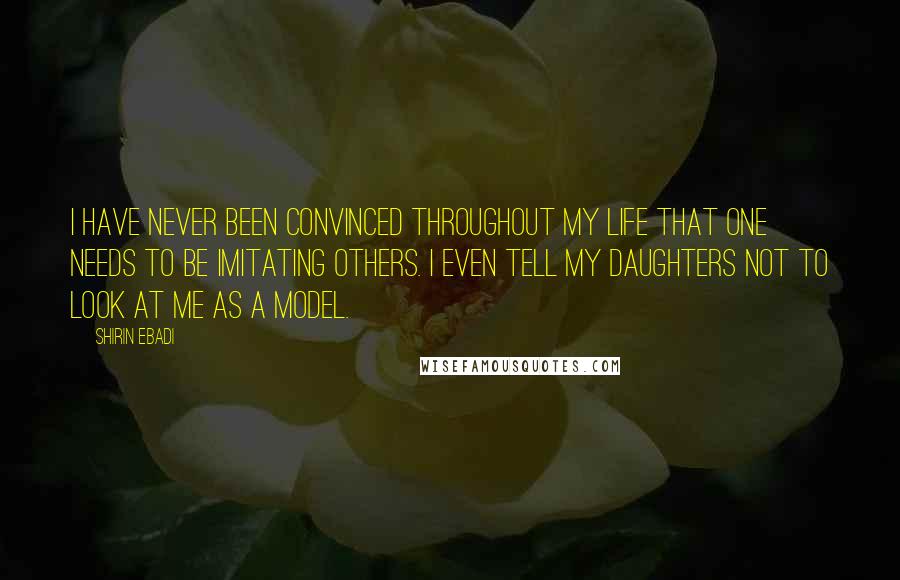 Shirin Ebadi Quotes: I have never been convinced throughout my life that one needs to be imitating others. I even tell my daughters not to look at me as a model.