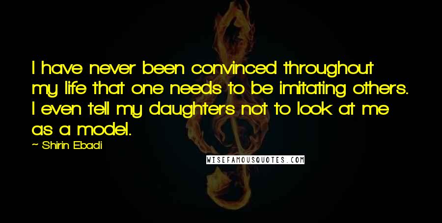 Shirin Ebadi Quotes: I have never been convinced throughout my life that one needs to be imitating others. I even tell my daughters not to look at me as a model.