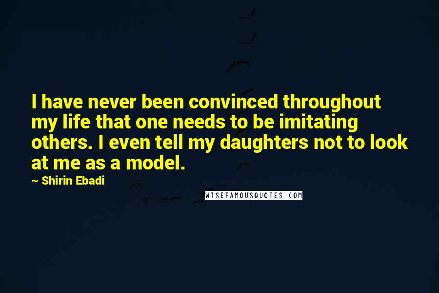 Shirin Ebadi Quotes: I have never been convinced throughout my life that one needs to be imitating others. I even tell my daughters not to look at me as a model.