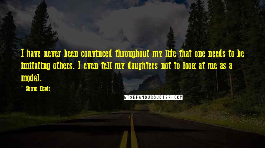 Shirin Ebadi Quotes: I have never been convinced throughout my life that one needs to be imitating others. I even tell my daughters not to look at me as a model.
