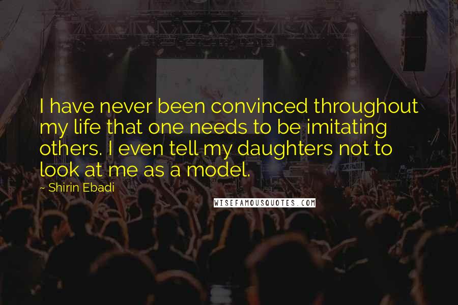 Shirin Ebadi Quotes: I have never been convinced throughout my life that one needs to be imitating others. I even tell my daughters not to look at me as a model.