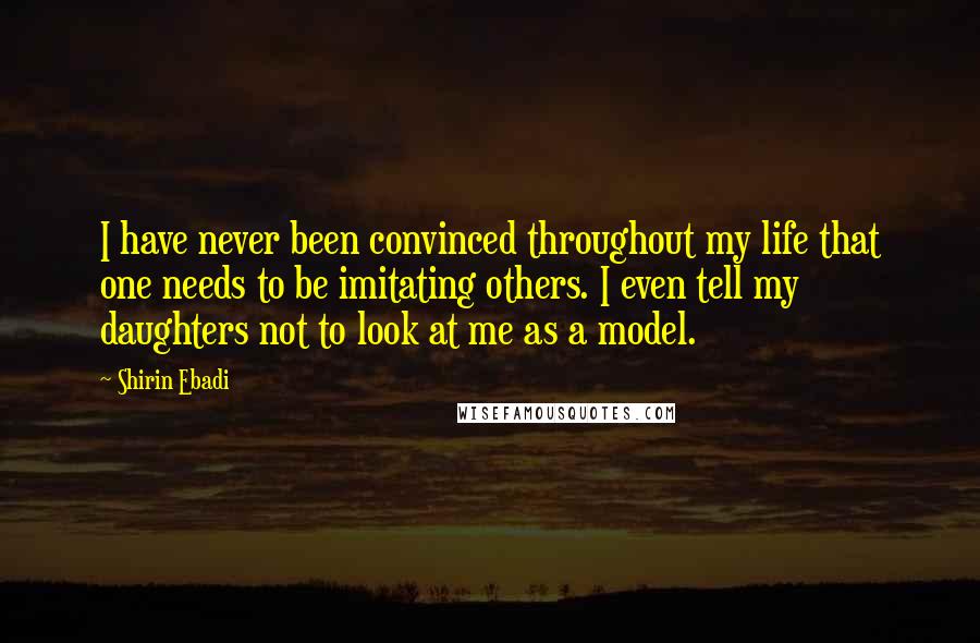 Shirin Ebadi Quotes: I have never been convinced throughout my life that one needs to be imitating others. I even tell my daughters not to look at me as a model.