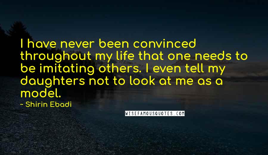 Shirin Ebadi Quotes: I have never been convinced throughout my life that one needs to be imitating others. I even tell my daughters not to look at me as a model.