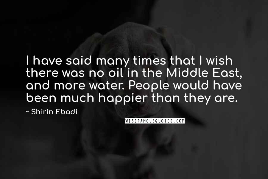 Shirin Ebadi Quotes: I have said many times that I wish there was no oil in the Middle East, and more water. People would have been much happier than they are.