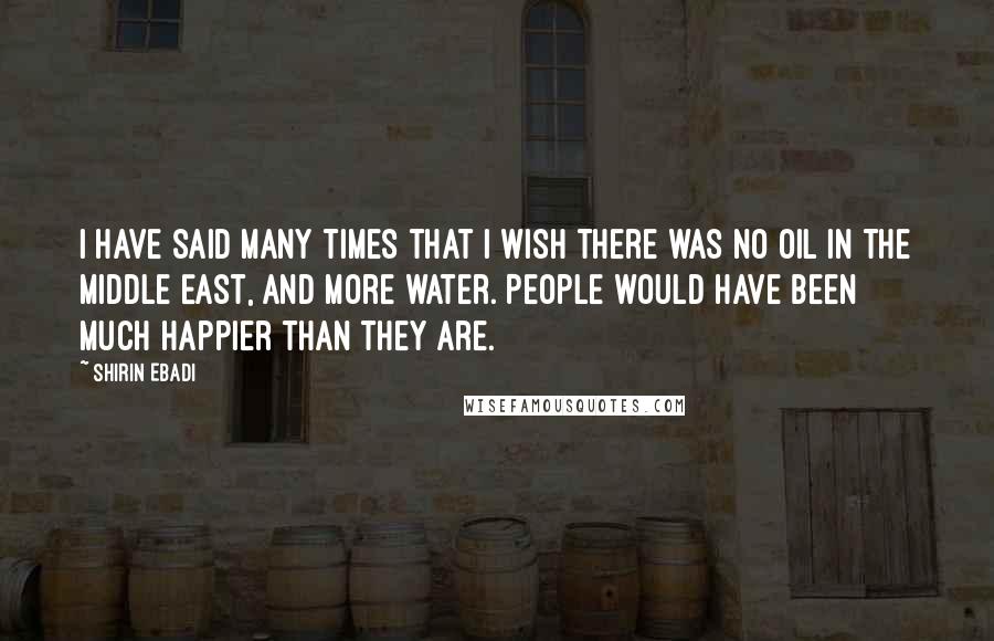 Shirin Ebadi Quotes: I have said many times that I wish there was no oil in the Middle East, and more water. People would have been much happier than they are.