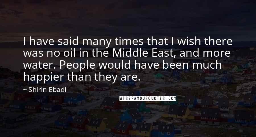 Shirin Ebadi Quotes: I have said many times that I wish there was no oil in the Middle East, and more water. People would have been much happier than they are.