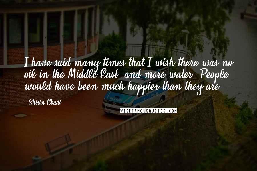 Shirin Ebadi Quotes: I have said many times that I wish there was no oil in the Middle East, and more water. People would have been much happier than they are.
