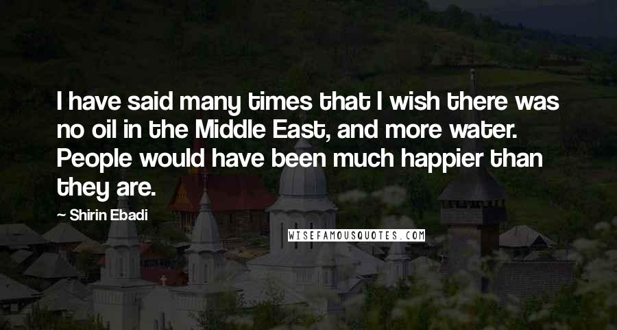 Shirin Ebadi Quotes: I have said many times that I wish there was no oil in the Middle East, and more water. People would have been much happier than they are.